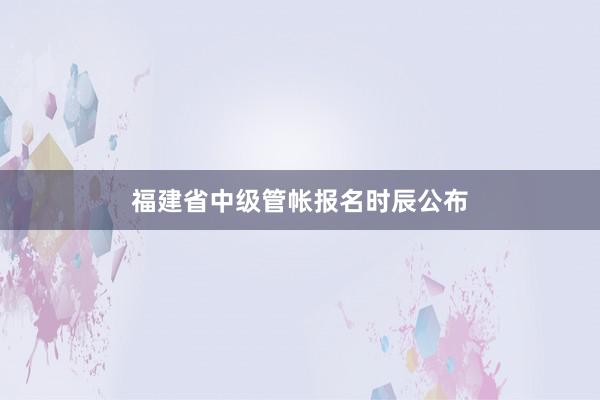 福建省中级管帐报名时辰公布
