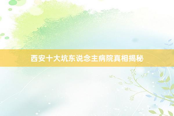 西安十大坑东说念主病院真相揭秘